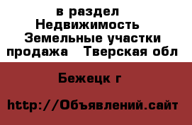  в раздел : Недвижимость » Земельные участки продажа . Тверская обл.,Бежецк г.